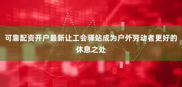 可靠配资开户最新让工会驿站成为户外劳动者更好的休息之处