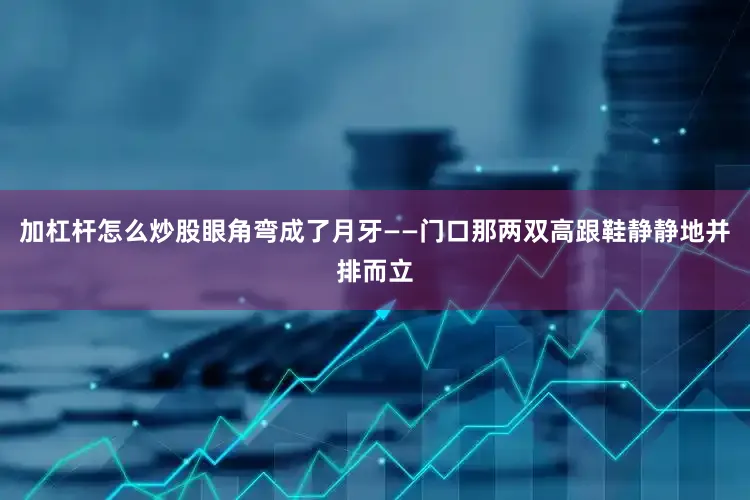 加杠杆怎么炒股眼角弯成了月牙——门口那两双高跟鞋静静地并排而立