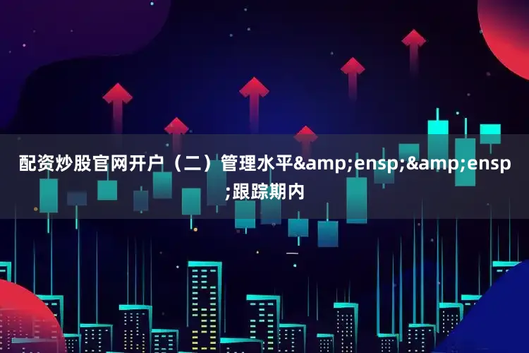 配资炒股官网开户（二）管理水平&ensp;&ensp;跟踪期内