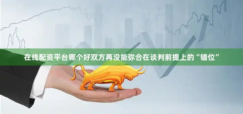 在线配资平台哪个好双方再没能弥合在谈判前提上的“错位”