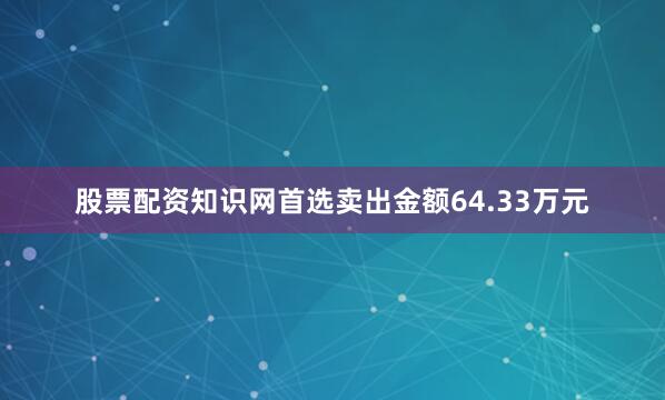 股票配资知识网首选卖出金额64.33万元