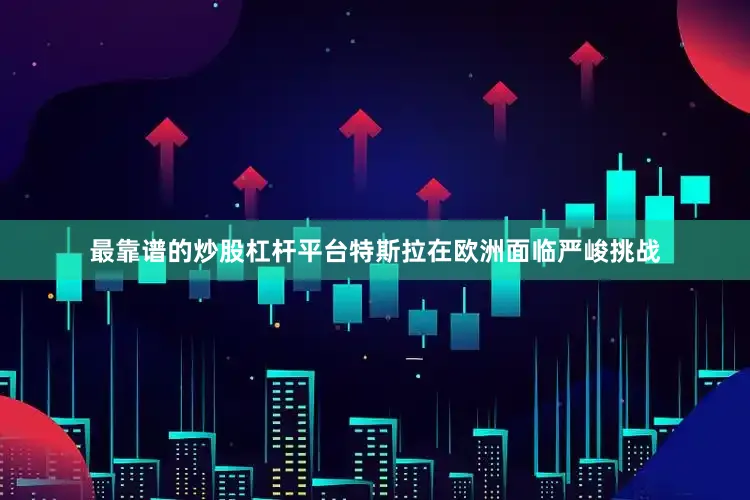 最靠谱的炒股杠杆平台特斯拉在欧洲面临严峻挑战