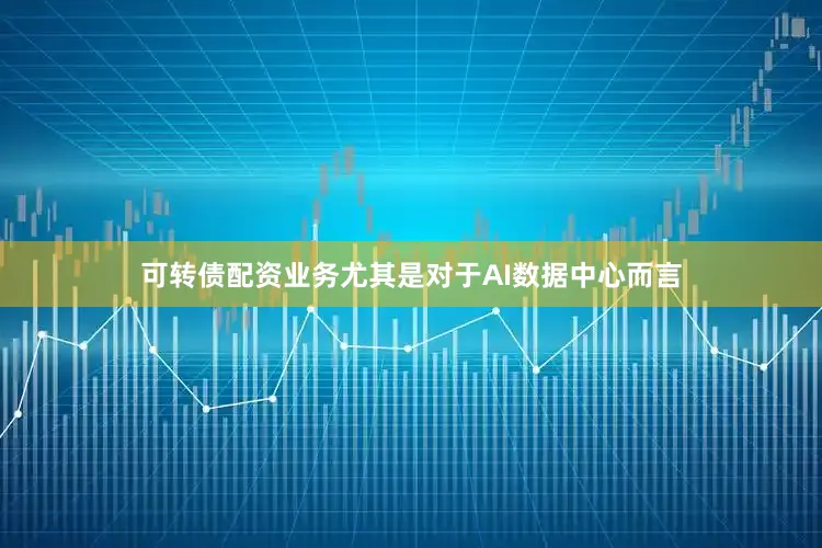可转债配资业务尤其是对于AI数据中心而言