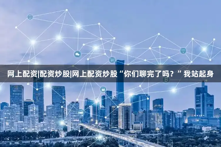 网上配资|配资炒股|网上配资炒股“你们聊完了吗？”我站起身