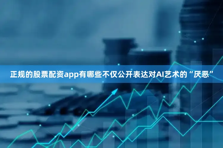 正规的股票配资app有哪些不仅公开表达对AI艺术的“厌恶”