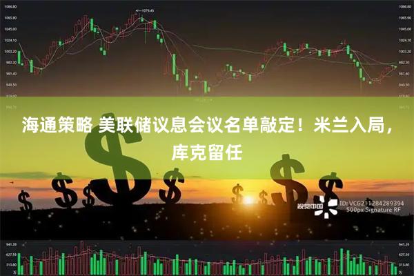 海通策略 美联储议息会议名单敲定！米兰入局，库克留任