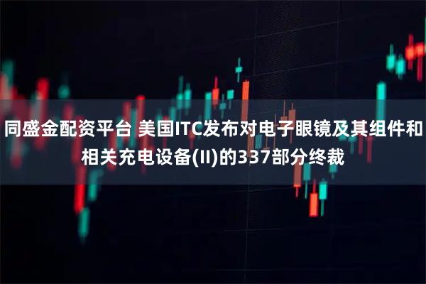 同盛金配资平台 美国ITC发布对电子眼镜及其组件和相关充电设备(II)的337部分终裁
