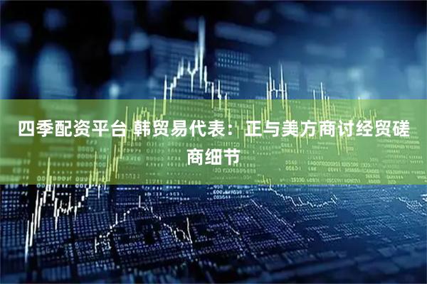 四季配资平台 韩贸易代表：正与美方商讨经贸磋商细节