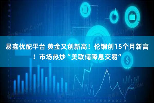 易鑫优配平台 黄金又创新高！伦铜创15个月新高！市场热炒“美联储降息交易”