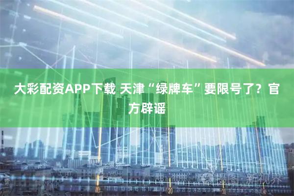 大彩配资APP下载 天津“绿牌车”要限号了？官方辟谣
