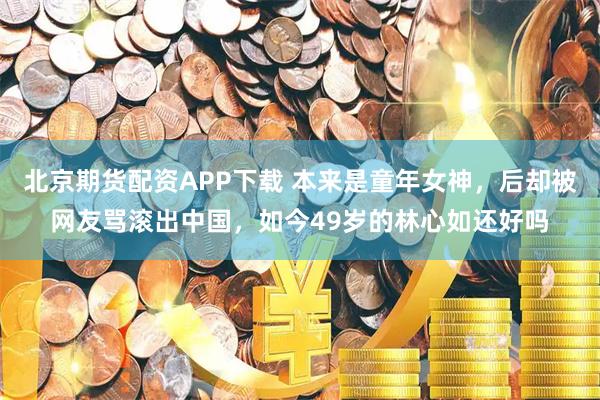 北京期货配资APP下载 本来是童年女神，后却被网友骂滚出中国，如今49岁的林心如还好吗