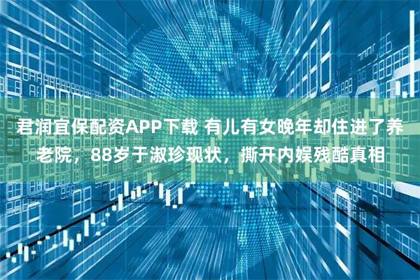 君润宜保配资APP下载 有儿有女晚年却住进了养老院，88岁于淑珍现状，撕开内娱残酷真相