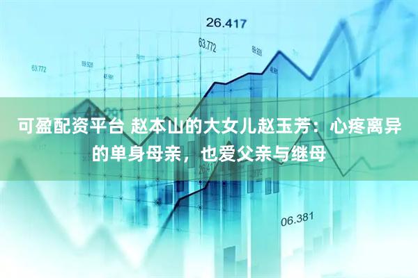 可盈配资平台 赵本山的大女儿赵玉芳：心疼离异的单身母亲，也爱父亲与继母