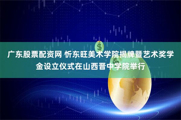 广东股票配资网 忻东旺美术学院揭牌暨艺术奖学金设立仪式在山西晋中学院举行