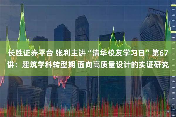 长胜证券平台 张利主讲“清华校友学习日”第67讲：建筑学科转型期 面向高质量设计的实证研究