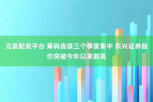 元富配资平台 筹码连续三个季度集中 东兴证券股价突破今年以来新高