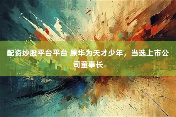 配资炒股平台平台 原华为天才少年，当选上市公司董事长