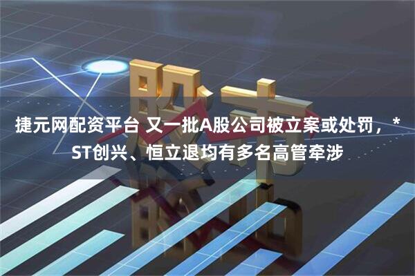 捷元网配资平台 又一批A股公司被立案或处罚，*ST创兴、恒立退均有多名高管牵涉