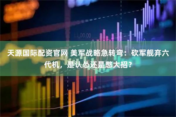 天源国际配资官网 美军战略急转弯：砍军舰弃六代机，是认怂还是憋大招？