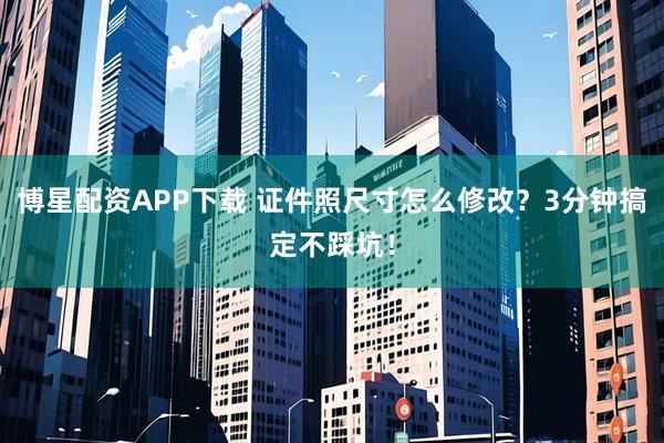 博星配资APP下载 证件照尺寸怎么修改？3分钟搞定不踩坑！