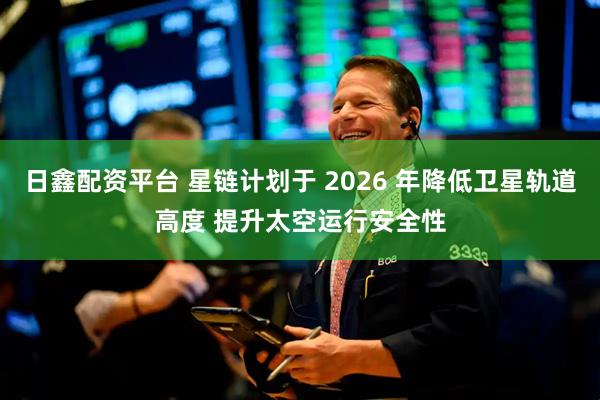 日鑫配资平台 星链计划于 2026 年降低卫星轨道高度 提升太空运行安全性