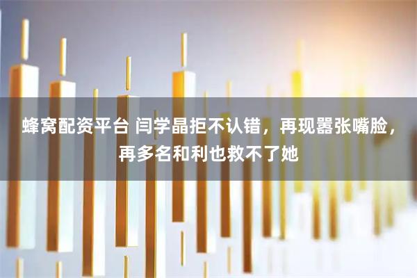 蜂窝配资平台 闫学晶拒不认错，再现嚣张嘴脸，再多名和利也救不了她