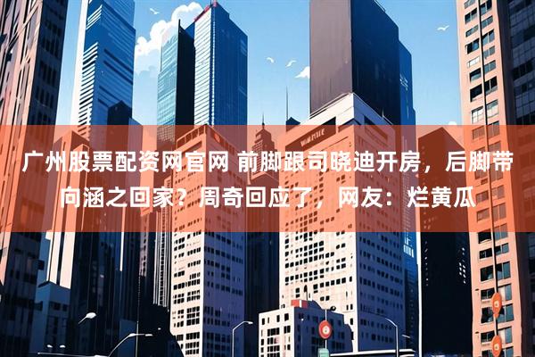广州股票配资网官网 前脚跟司晓迪开房，后脚带向涵之回家？周奇回应了，网友：烂黄瓜