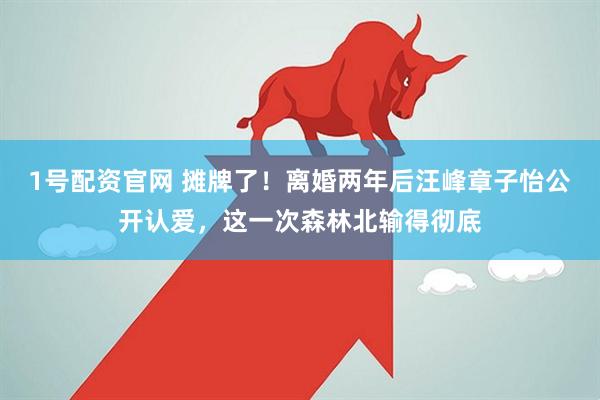 1号配资官网 摊牌了！离婚两年后汪峰章子怡公开认爱，这一次森林北输得彻底