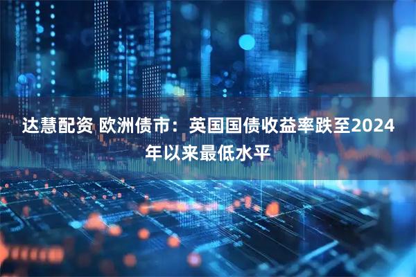 达慧配资 欧洲债市：英国国债收益率跌至2024年以来最低水平