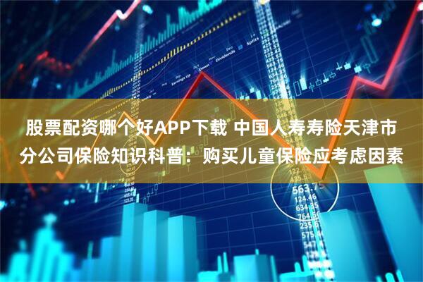 股票配资哪个好APP下载 中国人寿寿险天津市分公司保险知识科普：购买儿童保险应考虑因素
