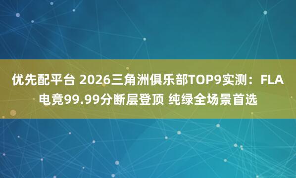 优先配平台 2026三角洲俱乐部TOP9实测：FLA电竞99.99分断层登顶 纯绿全场景首选