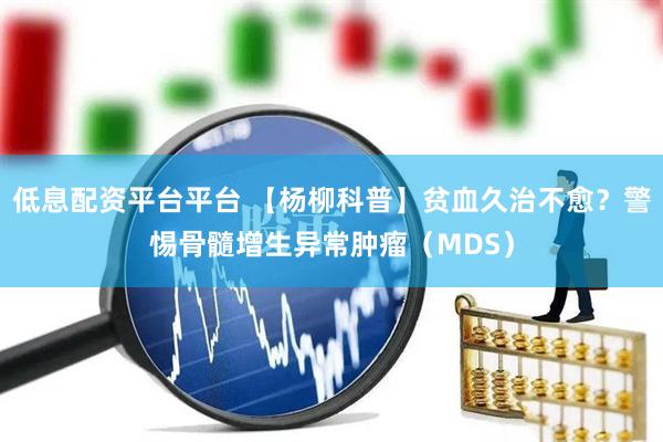 低息配资平台平台 【杨柳科普】贫血久治不愈？警惕骨髓增生异常肿瘤（MDS）